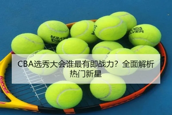 CBA选秀大会谁最有即战力？全面解析热门新星