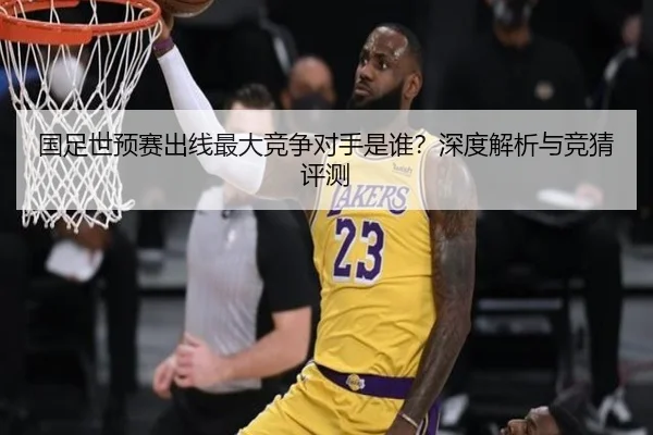 国足世预赛出线最大竞争对手是谁？深度解析与竞猜评测